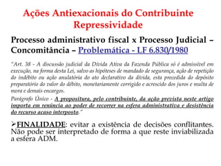 Processo administrativo fiscal x Processo Judicial – Concomitância –  Problemática - LF 6.830/1980 “ Art. 38 - A discussão judicial da Dívida Ativa da Fazenda Pública só é admissível em execução, na forma desta Lei, salvo as hipóteses de mandado de segurança, ação de repetição do indébito ou ação anulatória do ato declarativo da dívida, esta precedida do depósito preparatório do valor do débito, monetariamente corrigido e acrescido dos juros e multa de mora e demais encargos. Parágrafo Único -  A propositura, pelo contribuinte, da ação prevista neste artigo importa em renúncia ao poder de recorrer na esfera administrativa e desistência do recurso acaso interposto .” FINALIDADE :   evitar a existência de decisões conflitantes. Não pode ser interpretado de forma a que reste inviabilizada a esfera ADM. Ações Antiexacionais do Contribuinte Repressividade 