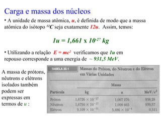 Carga e massa dos núcleos
• A unidade de massa atômica, u, é definida de modo que a massa
atômica do isótopo 12
C seja exatamente 12u. Assim, temos:
1u = 1,661 x 10-27
kg
• Utilizando a relação E = mc2
verificamos que 1u em
repouso corresponde a uma energia de ~ 931,5 MeV.
A massa de prótons,
nêutrons e elétrons
isolados também
podem ser
expressas em
termos de u :
 
