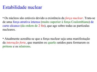 Estabilidade nuclear
• Os núcleos são estáveis devido a existência da força nuclear. Trata-se
de uma força atrativa intensa (muito superior à força Coulombiana) de
curto alcance (da ordem de 2 fm), que age sobre todas as partículas
nucleares.
• Atualmente acredita-se que a força nuclear seja uma manifestação
da interação forte, que mantém os quarks unidos para formarem os
prótons e os nêutrons.
 