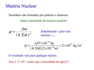 Matéria Nuclear
Nuclídeos são formados por prótons e nêutrons.
Qual a densidade da matéria nuclear?
( ) 3
34 r
Am
π
ρ = Substituindo r pelo raio
nuclear r0 ...
O resultado vale para qualquer núcleo.
( ) ( )
317
15
27
102
102,134
1067,1
mkg
m
kg
×≈
×π
×
=ρ −
−
Isto é 2×1014
maior que a densidade da água!!!
 