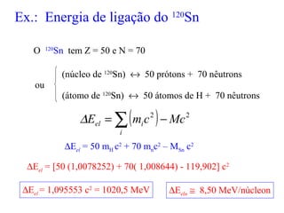 Ex.: Energia de ligação do 120
Sn
O 120
Sn tem Z = 50 e N = 70
(núcleo de 120
Sn) ↔ 50 prótons + 70 nêutrons
(átomo de 120
Sn) ↔ 50 átomos de H + 70 nêutrons
( ) 22
MccmE
i
iel −= ∑∆
∆Eel = 50 mH c2
+ 70 mnc2
– MSn c2
∆Eel = [50 (1,0078252) + 70( 1,008644) - 119,902] c2
∆Eel = 1,095553 c2
= 1020,5 MeV ∆Eeln ≅ 8,50 MeV/núcleon
ou
 