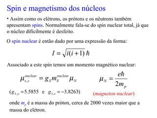 Spin e magnetismo dos núcleos
• Assim como os elétrons, os prótons e os nêutrons também
apresentam spins. Normalmente fala-se do spin nuclear total, já que
o núcleo dificilmente é desfeito.
O spin nuclear é então dado por uma expressão da forma:
Associado a este spin temos um momento magnético nuclear:
onde mp é a massa do próton, cerca de 2000 vezes maior que a
massa do elétron.
(magneton nuclear)
)1( += iiI
N
nuclear
SS
nuclear
zs mg µµ =,
p
N
m
e
2

=µ
)8263.3e5855.5( ,, −== nSpS gg
 