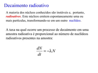 Decaimento radioativo
A maioria dos núcleos conhecidos são instáveis e, portanto,
radioativos. Este núcleos emitem espontaneamente uma ou
mais partículas, transformando-se em um outro nuclídeo.
N
dt
dN
λ−=
A taxa na qual ocorre um processo de decaimento em uma
amostra radioativa é proporcional ao número de nuclídeos
radioativos presentes na amostra:
 