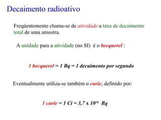 Freqüentemente chama-se de atividade a taxa de decaimento
total de uma amostra.
A unidade para a atividade (no SI) é o becquerel :
Eventualmente utiliza-se também o curie, definido por:
1 becquerel = 1 Bq = 1 decaimento por segundo
1 curie = 1 Ci = 3,7 x 1010
Bq
Decaimento radioativo
 