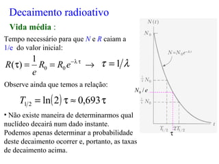 Tempo necessário para que N e R caiam a
1/e do valor inicial:
Observe ainda que temos a relação:
• Não existe maneira de determinarmos qual
nuclídeo decairá num dado instante.
Podemos apenas determinar a probabilidade
deste decaimento ocorrer e, portanto, as taxas
de decaimento acima.
λτ 1=
( ) τ≈τ= 693,02ln21T
Decaimento radioativo
Vida média :
→==τ τλ−
eRR
e
R 00
1
)(
eN /0
τ
 