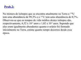 Prob.2:
Na mistura de isótopos que se encontra atualmente na Terra o 238
U
tem uma abundância de 99,3% e o 235
U tem uma abundância de 0,7%.
Observou-se que os tempos de vida médios destes isótopos são,
respectivamente, 6,52 x 10 9
anos e 1,02 x 109
anos. Supondo que
eles eram igualmente abundantes quanto o urânio foi formado
inicialmente na Terra, estime quanto tempo decorreu desde essa
época.
 