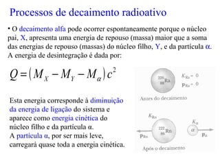 • O decaimento alfa pode ocorrer espontaneamente porque o núcleo
pai, X, apresenta uma energia de repouso (massa) maior que a soma
das energias de repouso (massas) do núcleo filho, Y, e da partícula α.
A energia de desintegração é dada por:
Esta energia corresponde à diminuição
da energia de ligação do sistema e
aparece como energia cinética do
núcleo filho e da partícula α.
A partícula α, por ser mais leve,
carregará quase toda a energia cinética.
Processos de decaimento radioativo
 
