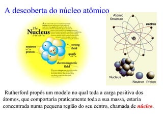 Rutherford propôs um modelo no qual toda a carga positiva dos
átomos, que comportaria praticamente toda a sua massa, estaria
concentrada numa pequena região do seu centro, chamada de núcleo.
A descoberta do núcleo atômico
 