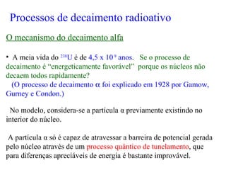 • A meia vida do 238
U é de 4,5 x 109
anos. Se o processo de
decaimento é “energeticamente favorável” porque os núcleos não
decaem todos rapidamente?
(O processo de decaimento α foi explicado em 1928 por Gamow,
Gurney e Condon.)
No modelo, considera-se a partícula α previamente existindo no
interior do núcleo.
A partícula α só é capaz de atravessar a barreira de potencial gerada
pelo núcleo através de um processo quântico de tunelamento, que
para diferenças apreciáveis de energia é bastante improvável.
Processos de decaimento radioativo
O mecanismo do decaimento alfa
 