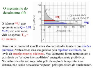 Barreiras de potencial semelhantes são encontradas também em reações
químicas. Nestes casos elas são geradas pela repulsão eletrônica, ao
invés da atração entre os núcleons. Mas da mesma forma representam a
existência de “estados intermediários” energeticamente proibitivos.
Normalmente elas são superadas pela elevação da temperatura no
sistema, não sendo necessário “esperar” pelos processos de tunelamento.
O isótopo 228
U, que
apresenta uma Q = 6,81
MeV, tem uma meia
vida de apenas T1/2 =
9,1 minutos.
228
U
238
U
O mecanismo do
decaimento alfa
 