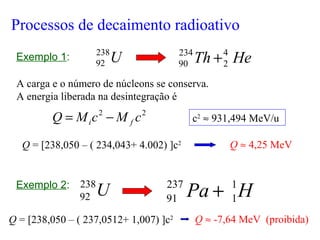 U238
92 HeTh 4
2
234
90 +
A carga e o número de núcleons se conserva.
A energia liberada na desintegração é
22
cMcMQ fi −=
Q = [238,050 – ( 234,043+ 4.002) ]c2 Q ≈ 4,25 MeV
U238
92 HPa 1
1
237
91 +
Q ≈ -7,64 MeV (proibida)
Processos de decaimento radioativo
Exemplo 1:
Exemplo 2:
Q = [238,050 – ( 237,0512+ 1,007) ]c2
c2
≈ 931,494 MeV/u
 