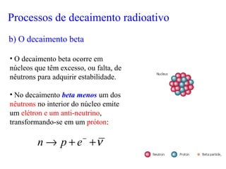 • O decaimento beta ocorre em
núcleos que têm excesso, ou falta, de
nêutrons para adquirir estabilidade.
• No decaimento beta menos um dos
nêutrons no interior do núcleo emite
um elétron e um anti-neutrino,
transformando-se em um próton:
ν++→ −
epn
b) O decaimento beta
Processos de decaimento radioativo
 