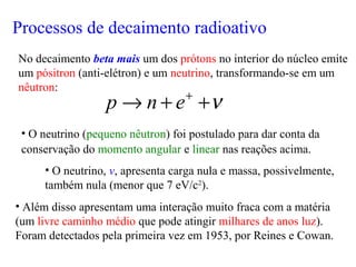 • O neutrino (pequeno nêutron) foi postulado para dar conta da
conservação do momento angular e linear nas reações acima.
• O neutrino, ν, apresenta carga nula e massa, possivelmente,
também nula (menor que 7 eV/c2
).
• Além disso apresentam uma interação muito fraca com a matéria
(um livre caminho médio que pode atingir milhares de anos luz).
Foram detectados pela primeira vez em 1953, por Reines e Cowan.
No decaimento beta mais um dos prótons no interior do núcleo emite
um pósitron (anti-elétron) e um neutrino, transformando-se em um
nêutron:
ν++→ +
enp
Processos de decaimento radioativo
 