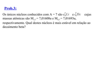 Prob.3:
Os únicos núcleos conhecidos com A = 7 são o e o cujas
massas atômicas são M3,7 = 7,01600u e M4,7 = 7,01693u,
respectivamente. Qual destes núcleos é mais estável em relação ao
decaimento beta?
 