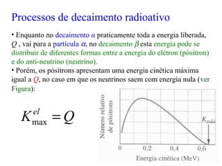 • Enquanto no decaimento α praticamente toda a energia liberada,
Q , vai para a partícula α, no decaimento β esta energia pode se
distribuir de diferentes formas entre a energia do elétron (pósitron)
e do anti-neutrino (neutrino).
• Porém, os pósitrons apresentam uma energia cinética máxima
igual a Q, no caso em que os neutrinos saem com energia nula (ver
Figura):
QKel
=max
Processos de decaimento radioativo
 