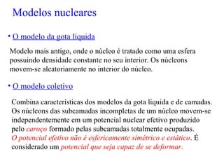 Modelo mais antigo, onde o núcleo é tratado como uma esfera
possuindo densidade constante no seu interior. Os núcleons
movem-se aleatoriamente no interior do núcleo.
• O modelo da gota líquida
• O modelo coletivo
Combina características dos modelos da gota líquida e de camadas.
Os núcleons das subcamadas incompletas de um núcleo movem-se
independentemente em um potencial nuclear efetivo produzido
pelo caroço formado pelas subcamadas totalmente ocupadas.
O potencial efetivo não é esfericamente simétrico e estático. É
considerado um potencial que seja capaz de se deformar.
Modelos nucleares
 