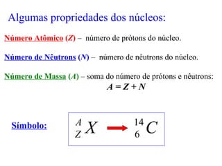 Algumas propriedades dos núcleos:
Número Atômico (Z) – número de prótons do núcleo.
Número de Nêutrons (N) – número de nêutrons do núcleo.
Número de Massa (A) – soma do número de prótons e nêutrons:
A = Z + N
Símbolo:
XA
Z C14
6
 