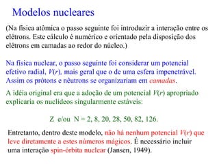 (Na física atômica o passo seguinte foi introduzir a interação entre os
elétrons. Este cálculo é numérico e orientado pela disposição dos
elétrons em camadas ao redor do núcleo.)
Na física nuclear, o passo seguinte foi considerar um potencial
efetivo radial, V(r), mais geral que o de uma esfera impenetrável.
Assim os prótons e nêutrons se organizariam em camadas.
A idéia original era que a adoção de um potencial V(r) apropriado
explicaria os nuclídeos singularmente estáveis:
Z e/ou N = 2, 8, 20, 28, 50, 82, 126.
Entretanto, dentro deste modelo, não há nenhum potencial V(r) que
leve diretamente a estes números mágicos. É necessário incluir
uma interação spin-órbita nuclear (Jansen, 1949).
Modelos nucleares
 