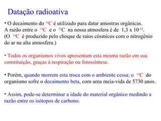 • O decaimento do 14
C é utilizado para datar amostras orgânicas.
A razão entre o 14
C e o 12
C na nossa atmosfera é de 1,3 x 10-12
.
(O 14
C é produzido pelo choque de raios cósmicos com o nitrogênio
do ar na alta atmosfera.)
• Todos os organismos vivos apresentam esta mesma razão em sua
constituição, graças à respiração ou fotossíntese.
• Porém, quando morrem esta troca com o ambiente cessa; o 14
C do
organismo sofre o decaimento beta, com uma meia-vida de 5730 anos.
• Assim, pode-se determinar a idade do material orgânico medindo a
razão entre os isótopos de carbono.
Datação radioativa
 