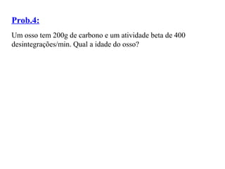 Prob.4:
Um osso tem 200g de carbono e um atividade beta de 400
desintegrações/min. Qual a idade do osso?
 