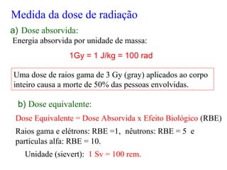 a) Dose absorvida:
Energia absorvida por unidade de massa:
1Gy = 1 J/kg = 100 rad
Uma dose de raios gama de 3 Gy (gray) aplicados ao corpo
inteiro causa a morte de 50% das pessoas envolvidas.
b) Dose equivalente:
Dose Equivalente = Dose Absorvida x Efeito Biológico (RBE)
Raios gama e elétrons: RBE =1, nêutrons: RBE = 5 e
partículas alfa: RBE = 10.
Unidade (sievert): 1 Sv = 100 rem.
Medida da dose de radiação
 