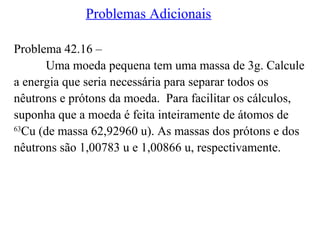 Problemas Adicionais
Problema 42.16 –
Uma moeda pequena tem uma massa de 3g. Calcule
a energia que seria necessária para separar todos os
nêutrons e prótons da moeda. Para facilitar os cálculos,
suponha que a moeda é feita inteiramente de átomos de
63
Cu (de massa 62,92960 u). As massas dos prótons e dos
nêutrons são 1,00783 u e 1,00866 u, respectivamente.
 