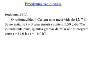 Problemas Adicionais
Problema 42.33 –
O radionuclídeo 64
Cu tem uma meia-vida de 12, 7 h.
Se no instante t = 0 uma amostra contém 5,50 g de 64
Cu
inicialmente puro, quantas gramas de 64
Cu se desintegram
entre t = 14,0 h e t = 16,0 h?
 