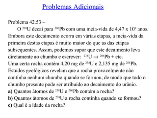 Problemas Adicionais
Problema 42.53 –
O 238
U decai para 206
Pb com uma meia-vida de 4,47 x 109
anos.
Embora este decaimento ocorra em várias etapas, a meia-vida da
primeira destas etapas é muito maior do que as das etapas
subsequentes. Assim, podemos supor que este decaimento leva
diretamente ao chumbo e escrever: 238
U → 206
Pb + etc.
Uma certa rocha contém 4,20 mg de 238
U e 2,135 mg de 206
Pb.
Estudos geológicos revelam que a rocha provavelmente não
continha nenhum chumbo quando se formou, de modo que todo o
chumbo presente pode ser atribuído ao decaimento do urânio.
a) Quantos átomos de 238
U e 206
Pb contém a rocha?
b) Quantos átomos de 238
U a rocha continha quando se formou?
c) Qual é a idade da rocha?
 