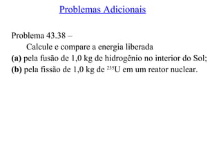 Problemas Adicionais
Problema 43.38 –
Calcule e compare a energia liberada
(a) pela fusão de 1,0 kg de hidrogênio no interior do Sol;
(b) pela fissão de 1,0 kg de 235
U em um reator nuclear.
 