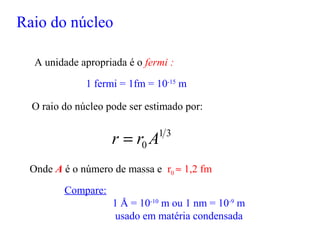Raio do núcleo
A unidade apropriada é o fermi :
1 fermi = 1fm = 10-15
m
Compare:
1 Å = 10-10
m ou 1 nm = 10-9
m
usado em matéria condensada
O raio do núcleo pode ser estimado por:
31
0 Arr =
Onde A é o número de massa e r0 ≈ 1,2 fm
 