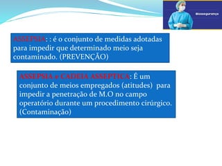 ASSEPSIA: : é o conjunto de medidas adotadas
para impedir que determinado meio seja
contaminado. (PREVENÇÃO)
ASSEPSIA e CADEIA ASSEPTICA: É um
conjunto de meios empregados (atitudes) para
impedir a penetração de M.O no campo
operatório durante um procedimento cirúrgico.
(Contaminação)
 