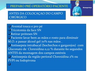 1- PREPARO PRÉ OPERATÓRIO PACIENTE
 Avental touca e pro pé
Tricotomia da face SN
Retirar próteses SN
Paciente lavar bem as mãos e rosto para diminuir
M.O. e passar álcool gel 70% nas mãos .
Antissepsia intrabucal (bochechos e gargarejos) com
Gluconato de Clorexidina 0,12 % durante 60 segundos
ANTES da montagem dos campos estéreis
 Antissepsia da região perioral Clorexidina 2% ou
PVPI ou Iodopivona

ANTES DA COLOCAÇAO DO CAMPO
CIRÚRGICO
 