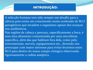 INTRODUÇÃO:
A infecção humana tem sido sempre um desafio para a
ciência pois existe um crescimento muito acelerado de M.O
patogênicos que invadem o organismo apesar dos avanços
nos antibióticos.
Nas regiões de cabeça e pescoço, especificamente a boca, é
uma área altamente contaminada por uma microbiota
especifica, além das que habitam fora dela, como pele,
instrumentais, moveis, equipamentos etc., devendo nos
preocupar com maior interesse para evitar levarmos estes
M.O para dentro do nosso campo cirúrgico observando
rigorosamente a cadeia asséptica .
 