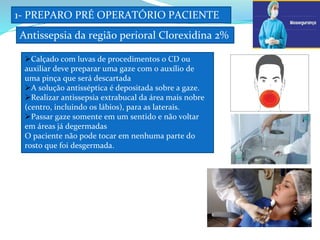 1- PREPARO PRÉ OPERATÓRIO PACIENTE
Antissepsia da região perioral Clorexidina 2%
d
Calçado com luvas de procedimentos o CD ou
auxiliar deve preparar uma gaze com o auxílio de
uma pinça que será descartada
A solução antisséptica é depositada sobre a gaze.
Realizar antissepsia extrabucal da área mais nobre
(centro, incluindo os lábios), para as laterais.
Passar gaze somente em um sentido e não voltar
em áreas já degermadas
O paciente não pode tocar em nenhuma parte do
rosto que foi desgermada.
b
 