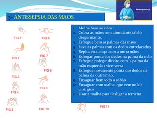 3- ANTISSEPSIA DAS MAOS
1. Molhe bem as mãos
2. Cubra as mãos com abundante sabão
desgermante.
3. Esfregue bem as palmas das mãos
4. Lave as palmas com os dedos entrelaçados
5. Repita esta etapa com a outra mãos
6. Esfregar ponta dos dedos na palma da mão
7. Esfregue polegar direito com a palma da
mão esquerda e vice-versa
8. Esfregue novamente ponta dos dedos na
palma da outra mao.
9. Enxaguar bem todo o sabão
10. Enxaguar com toalha que vem no kit
cirúrgico
11. Usar a toalha para desligar a torneira.
FIG 3
FIG 4
FIG 2
FIG 1
FIG 5
FIG 6
FIG 7
FIG 8
FIG 9
FIG 10
FIG 11
 