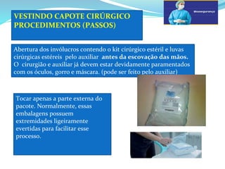 VESTINDO CAPOTE CIRÚRGICO
PROCEDIMENTOS (PASSOS)
Abertura dos invólucros contendo o kit cirúrgico estéril e luvas
cirúrgicas estéreis pelo auxiliar antes da escovação das mãos.
O cirurgião e auxiliar já devem estar devidamente paramentados
com os óculos, gorro e máscara. (pode ser feito pelo auxiliar)
Tocar apenas a parte externa do
pacote. Normalmente, essas
embalagens possuem
extremidades ligeiramente
evertidas para facilitar esse
processo.
 