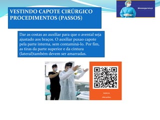 VESTINDO CAPOTE CIRÚRGICO
PROCEDIMENTOS (PASSOS)
a
Dar as costas ao auxiliar para que o avental seja
ajustado aos braços. O auxiliar puxao capote
pela parte interna, sem contaminá-lo. Por fim,
as tiras da parte superior e da cintura
(lateral)também devem ser amarradas.
d
Assista ao
vídeo prático.
 