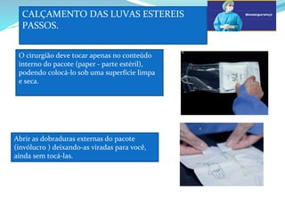 CALÇAMENTO DAS LUVAS ESTEREIS
PASSOS.
a
O cirurgião deve tocar apenas no conteúdo
interno do pacote (paper - parte estéril),
podendo colocá-lo sob uma superfície limpa
e seca.
b
Abrir as dobraduras externas do pacote
(invólucro ) deixando-as viradas para você,
ainda sem tocá-las.
c
 