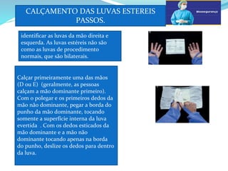 CALÇAMENTO DAS LUVAS ESTEREIS
PASSOS.
a
identificar as luvas da mão direita e
esquerda. As luvas estéreis não são
como as luvas de procedimento
normais, que são bilaterais.
d
Calçar primeiramente uma das mãos
(D ou E) (geralmente, as pessoas
calçam a mão dominante primeiro).
Com o polegar e os primeiros dedos da
mão não dominante, pegar a borda do
punho da mão dominante, tocando
somente a superfície interna da luva
evertida . Com os dedos esticados da
mão dominante e a mão não
dominante tocando apenas na borda
do punho, deslize os dedos para dentro
da luva.
F
 