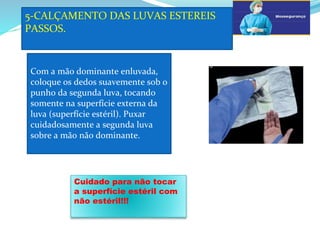 5-CALÇAMENTO DAS LUVAS ESTEREIS
PASSOS.
a
Com a mão dominante enluvada,
coloque os dedos suavemente sob o
punho da segunda luva, tocando
somente na superfície externa da
luva (superfície estéril). Puxar
cuidadosamente a segunda luva
sobre a mão não dominante.
G
Cuidado para não tocar
a superfície estéril com
não estéril!!!
 