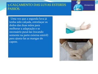 5-CALÇAMENTO DAS LUVAS ESTEREIS
PASSOS.
a
Uma vez que a segunda luva já
tenha sido calçada, entrelaçar os
dedos das duas mãos para
melhorar a adaptação e se
necessário puxá-las (tocando
somente na parte externa estéril)
para ajusta-las as mangas do
capote.
 