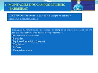 a
OBJETIVO: Manutenção da cadeia asséptica criando
barreiras á contaminação
6- MONTAGEM DOS CAMPOS ESTEREIS
(BARREIRAS)
Cirurgião calçando luvas , deve pegar os campos estéreis e posiciona-los em
todas as superfícies que deverão ser protegidas.:
Mangueiras de aspiração
Bancadas
Equipo odontológico (pontas)
Cuspideira
Refletor
Campo fenestrado
 