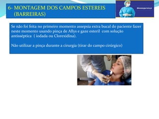 a
6- MONTAGEM DOS CAMPOS ESTEREIS
(BARREIRAS)
Se não foi feita no primeiro momento assepsia extra bucal do paciente fazer
neste momento usando pinça de Allys e gaze esteril com solução
antisséptica ( iodada ou Clorexidina).
Não utilizar a pinça durante a cirurgia (tirar do campo cirúrgico)
 