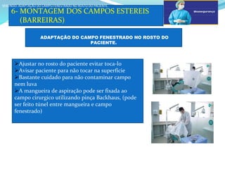 a
6- MONTAGEM DOS CAMPOS ESTEREIS
(BARREIRAS)
SEGUNDO: ADAPTAÇÃO DO CAMPO FENESTRADO NO ROSTO DO PACIENTE.
SEGUNDO: ADAPTAÇÃO DO CAMPO FENESTRADO NO ROSTO DO PACIENTE.
ADAPTAÇÃO DO CAMPO FENESTRADO NO ROSTO DO
PACIENTE.
Ajustar no rosto do paciente evitar toca-lo
Avisar paciente para não tocar na superfície
Bastante cuidado para não contaminar campo
nem luva
A mangueira de aspiração pode ser fixada ao
campo cirurgico utilizando pinça Backhaus, (pode
ser feito túnel entre mangueira e campo
fenestrado)
 