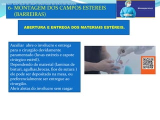 a
6- MONTAGEM DOS CAMPOS ESTEREIS
(BARREIRAS)
SEGUNDO: ADAPTAÇÃO DO CAMPO FENESTRADO NO ROSTO DO PACIENTE.
SEGUNDO: ADAPTAÇÃO DO CAMPO FENESTRADO NO ROSTO DO PACIENTE.
ABERTURA E ENTREGA DOS MATERIAIS ESTÉREIS.
Auxiliar abre o invólucro e entrega
para o cirurgião devidamente
paramentado (luvas estéreis e capote
cirúrgico estéril).
Dependendo do material (laminas de
bisturi, agulhas,brocas, fios de sutura )
ele pode ser depositado na mesa, ou
preferencialmente ser entregue ao
cirurgião.
Abrir aletas do invólucro sem rasgar
Assista ao
vídeo
prático
 