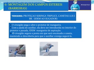 a
6- MONTAGEM DOS CAMPOS ESTEREIS
(BARREIRAS)
SEGUNDO: ADAPTAÇÃO DO CAMPO FENESTRADO NO ROSTO DO PACIENTE.
SEGUNDO: ADAPTAÇÃO DO CAMPO FENESTRADO NO ROSTO DO PACIENTE.
TERCEIRO: PROTEÇAO SERINGA TRIPLICE, CANETAS A.R E
BR. (IDEM AO SUGADOR)
O cirurgião pega e abre o protetor de mangueira.
Com a ajuda do auxiliar, ela deve ser introduzida no interior do
protetor e puxada, IDEM mangueira de aspiração.
 O cirurgião segura a ponta em que será encaixada a caneta,
mantendo-a descoberta para que o auxiliar consiga segurá-la.
a
b
 