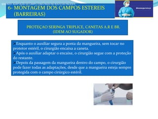 a
6- MONTAGEM DOS CAMPOS ESTEREIS
(BARREIRAS)
SEGUNDO: ADAPTAÇÃO DO CAMPO FENESTRADO NO ROSTO DO PACIENTE.
SEGUNDO: ADAPTAÇÃO DO CAMPO FENESTRADO NO ROSTO DO PACIENTE.
PROTEÇAO SERINGA TRIPLICE, CANETAS A.R E BR.
(IDEM AO SUGADOR)
Enquanto o auxiliar segura a ponta da mangueira, sem tocar no
protetor estéril, o cirurgião encaixa a caneta.
Após o auxiliar adaptar o encaixe, o cirurgião segue com a proteção
do restante.
Depois da passagem da mangueira dentro do campo, o cirurgião
pode fazer todas as adaptações, desde que a mangueira esteja sempre
protegida com o campo cirúrgico estéril.
c
 