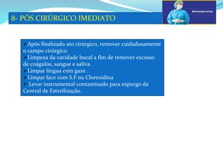 a
8- PÓS CIRÚRGICO IMEDIATO
b
Após finalizado ato cirúrgico, remover cuidadosamente
o campo cirúrgico.
Limpeza da cavidade bucal a fim de remover excesso
de coágulos, sangue e saliva.
Limpar língua com gaze .
Limpar face com S.F ou Clorexidina
 Levar instrumental contaminado para expurgo da
Central de Esterilização.
 