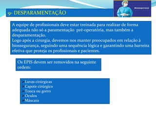a
9- DESPARAMENTAÇÃO
b
A equipe de profissionais deve estar treinada para realizar de forma
adequada não só a paramentação pré-operatória, mas também a
desparamentação.
Logo após a cirurgia, devemos nos manter preocupados em relação à
biossegurança, seguindo uma sequência lógica e garantindo uma barreira
efetiva que proteja os profissionais e pacientes.
Os EPIS devem ser removidos na seguinte
ordem:
Luvas cirúrgicas
Capote cirúrgico
Touca ou gorro
Óculos
Máscara
 