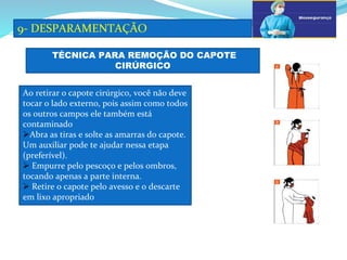 a
9- DESPARAMENTAÇÃO
b
TÉCNICA PARA REMOÇÃO DO CAPOTE
CIRÚRGICO
Ao retirar o capote cirúrgico, você não deve
tocar o lado externo, pois assim como todos
os outros campos ele também está
contaminado
Abra as tiras e solte as amarras do capote.
Um auxiliar pode te ajudar nessa etapa
(preferível).
 Empurre pelo pescoço e pelos ombros,
tocando apenas a parte interna.
 Retire o capote pelo avesso e o descarte
em lixo apropriado
a
b
c
 